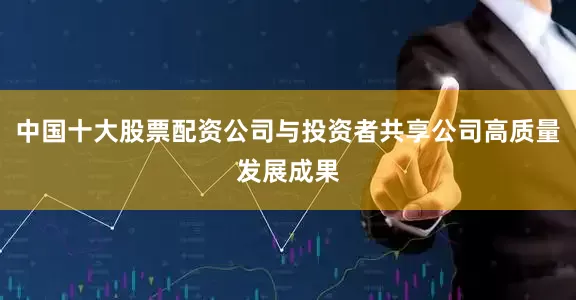 中国十大股票配资公司与投资者共享公司高质量发展成果