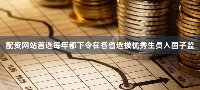 配资网站首选每年都下令在各省选拔优秀生员入国子监