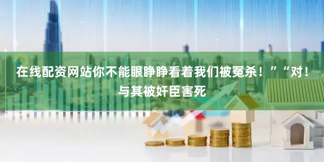 在线配资网站你不能眼睁睁看着我们被冤杀！”“对！与其被奸臣害死