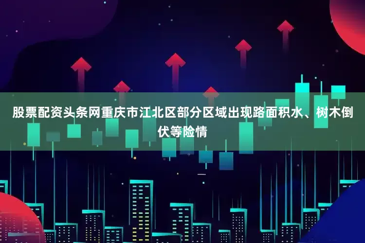 股票配资头条网重庆市江北区部分区域出现路面积水、树木倒伏等险情