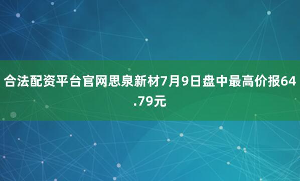 合法配资平台官网思泉新材7月9日盘中最高价报64.79元