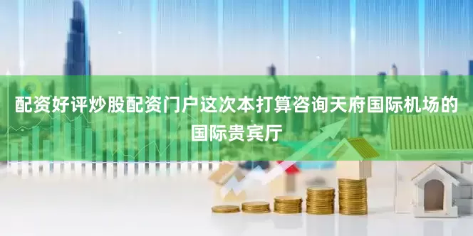 配资好评炒股配资门户这次本打算咨询天府国际机场的国际贵宾厅