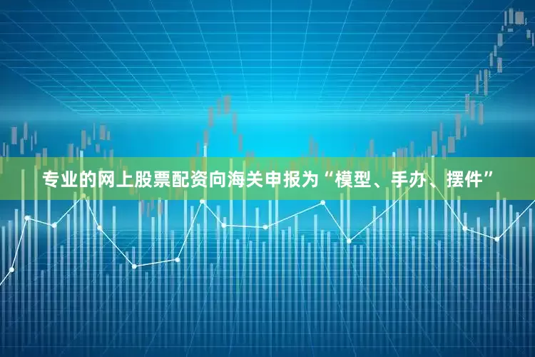 专业的网上股票配资向海关申报为“模型、手办、摆件”