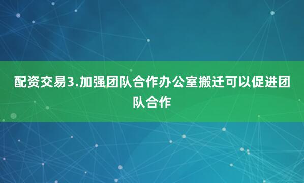配资交易3.加强团队合作办公室搬迁可以促进团队合作