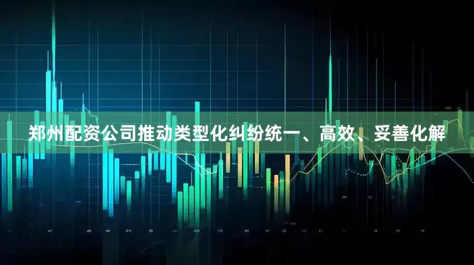 郑州配资公司推动类型化纠纷统一、高效、妥善化解