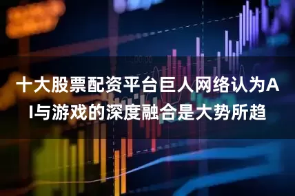十大股票配资平台巨人网络认为AI与游戏的深度融合是大势所趋