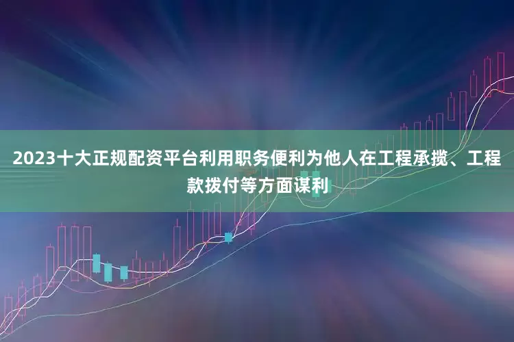 2023十大正规配资平台利用职务便利为他人在工程承揽、工程款拨付等方面谋利