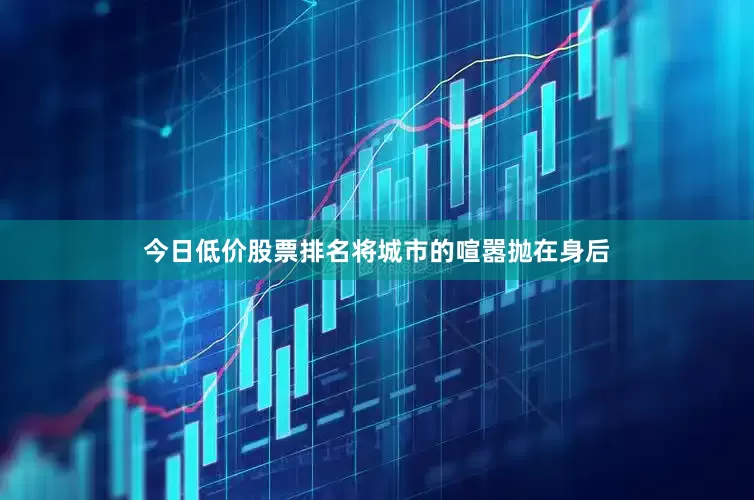 今日低价股票排名将城市的喧嚣抛在身后