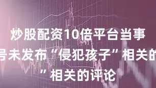 炒股配资10倍平台当事者账号未发布“侵犯孩子”相关的评论